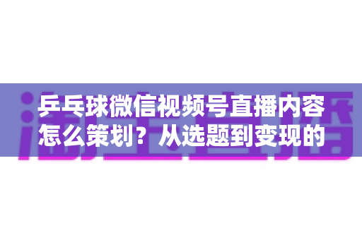 乒乓球微信视频号直播内容怎么策划？从选题到变现的全流程实战指南