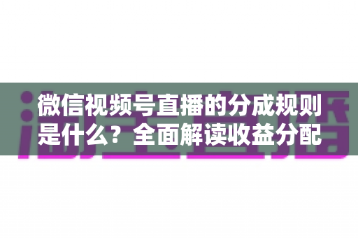 微信视频号直播的分成规则是什么？全面解读收益分配机制与变现技巧