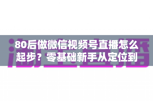 80后做微信视频号直播怎么起步？零基础新手从定位到变现的完整实战指南