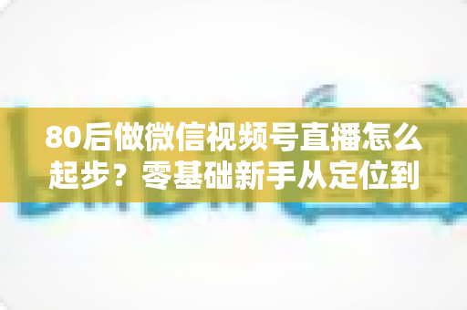 80后做微信视频号直播怎么起步？零基础新手从定位到变现的完整实战指南