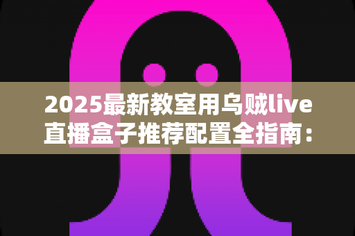 2025最新教室用乌贼live直播盒子推荐配置全指南:打造高清流畅的智慧课堂直播体验 2025最新教室用乌贼live直播盒子推荐配置全指南:打造高清流畅的智慧课堂直播体验