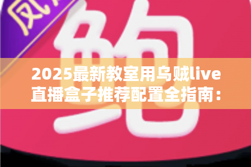 2025最新教室用乌贼live直播盒子推荐配置全指南：打造高清流畅的智慧课堂直播体验