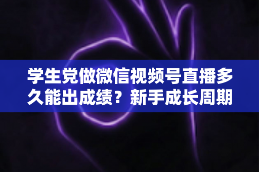 学生党做微信视频号直播多久能出成绩？新手成长周期全解析与提速实操指南