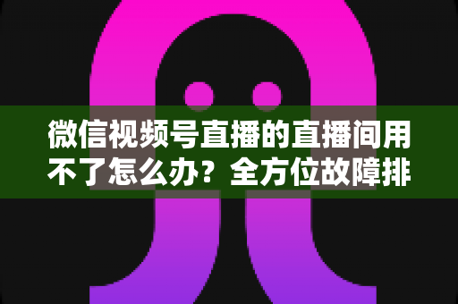 微信视频号直播的直播间用不了怎么办?全方位故障排查与解决方案指南 微信视频号直播的直播间用不了怎么办?全方位故障排查与解决方案指南