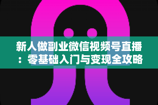新人做副业微信视频号直播：零基础入门与变现全攻略