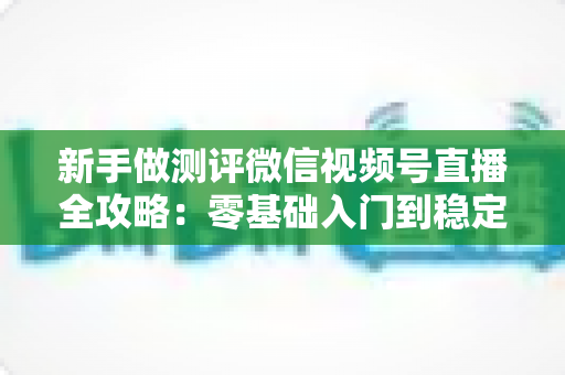 新手做测评微信视频号直播全攻略：零基础入门到稳定开播的实操指南