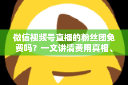 微信视频号直播的粉丝团免费吗？一文讲清费用真相、功能权益与免费加入全攻略