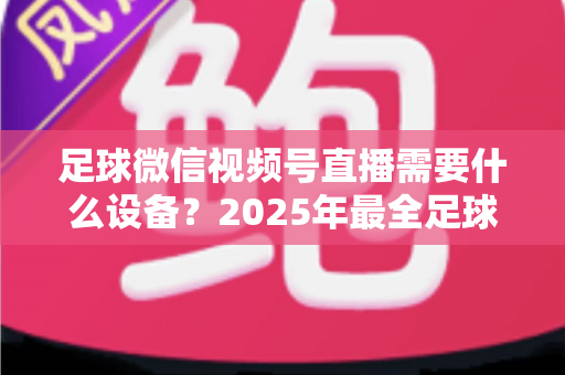 足球微信视频号直播需要什么设备?2025年最全足球直播设备清单与预算方案全解析 足球微信视频号直播需要什么设备?2025年最全足球直播设备清单与预算方案全解析