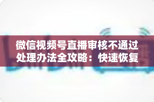 微信视频号直播审核不通过处理办法全攻略：快速恢复直播权限的实用指南