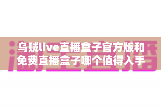 乌贼live直播盒子官方版和免费直播盒子哪个值得入手?深度对比评测助你轻松做决定 乌贼live直播盒子官方版和免费直播盒子哪个值得入手?深度对比评测助你轻松做决定