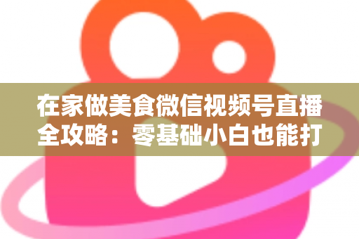 在家做美食微信视频号直播全攻略：零基础小白也能打造高人气美食直播间