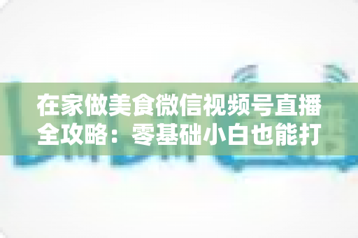 在家做美食微信视频号直播全攻略：零基础小白也能打造高人气美食直播间