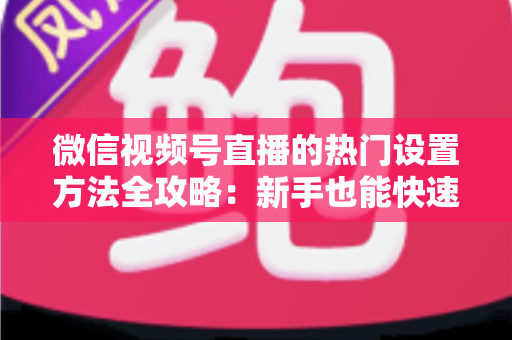 微信视频号直播的热门设置方法全攻略:新手也能快速打造高人气直播间 微信视频号直播的热门设置方法全攻略:新手也能快速打造高人气直播间