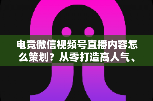 电竞微信视频号直播内容怎么策划?从零打造高人气、高转化电竞直播间的完整方法论 电竞微信视频号直播内容怎么策划?从零打造高人气、高转化电竞直播间的完整方法论