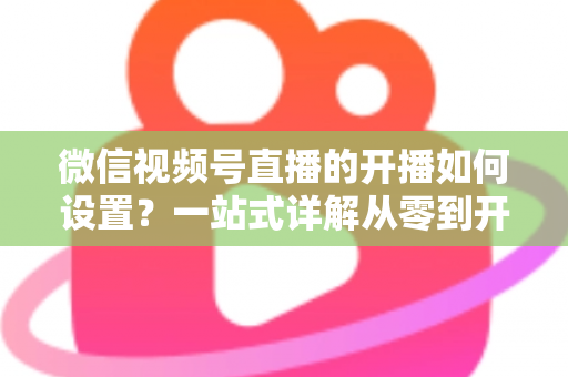 微信视频号直播的开播如何设置?一站式详解从零到开播的全流程指南 微信视频号直播的开播如何设置?一站式详解从零到开播的全流程指南