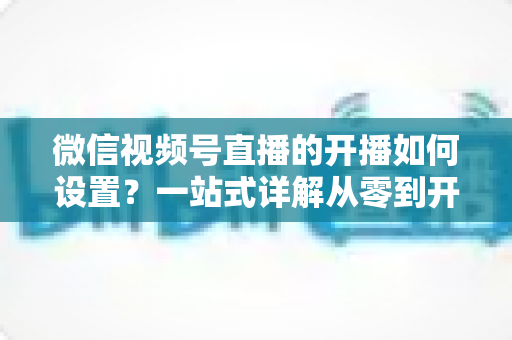 微信视频号直播的开播如何设置?一站式详解从零到开播的全流程指南 微信视频号直播的开播如何设置?一站式详解从零到开播的全流程指南