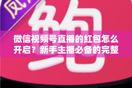 微信视频号直播的红包怎么开启?新手主播必备的完整操作指南与运营技巧 微信视频号直播的红包怎么开启?新手主播必备的完整操作指南与运营技巧