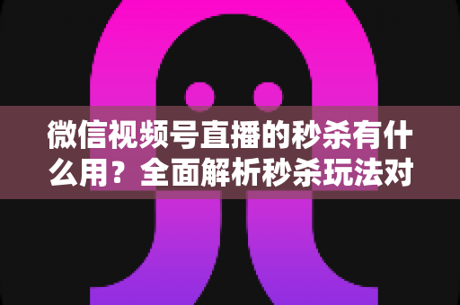 微信视频号直播的秒杀有什么用?全面解析秒杀玩法对直播带货的六大核心价值与实操指南 微信视频号直播的秒杀有什么用?全面解析秒杀玩法对直播带货的六大核心价值与实操指南