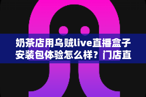 奶茶店用乌贼live直播盒子安装包体验怎么样？门店直播引流全流程真实测评