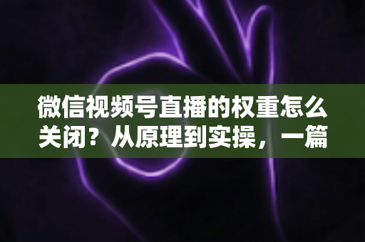 微信视频号直播的权重怎么关闭?从原理到实操,一篇讲透关闭与降低直播权重的完整指南 微信视频号直播的权重怎么关闭?从原理到实操,一篇讲透关闭与降低直播权重的完整指南