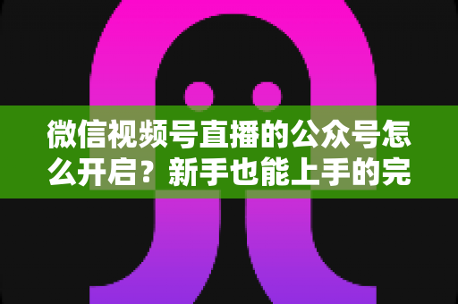 微信视频号直播的公众号怎么开启？新手也能上手的完整教程与运营攻略