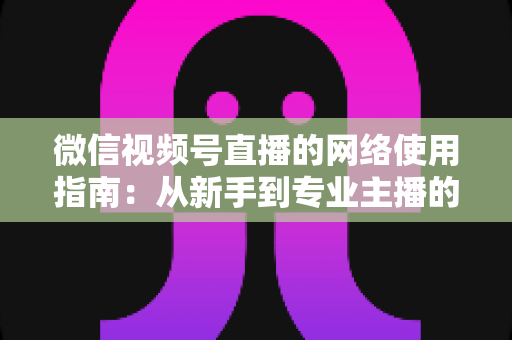 微信视频号直播的网络使用指南：从新手到专业主播的全方位网络优化攻略