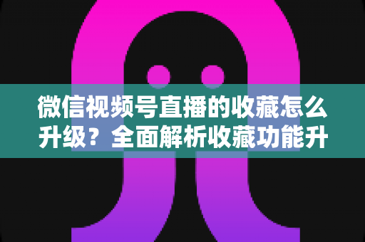 微信视频号直播的收藏怎么升级?全面解析收藏功能升级攻略与运营技巧 微信视频号直播的收藏怎么升级?全面解析收藏功能升级攻略与运营技巧