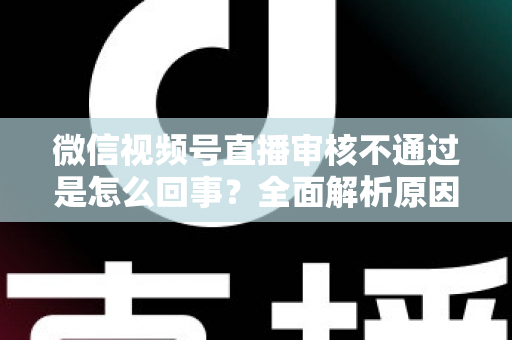 微信视频号直播审核不通过是怎么回事?全面解析原因与实用解决办法 微信视频号直播审核不通过是怎么回事?全面解析原因与实用解决办法