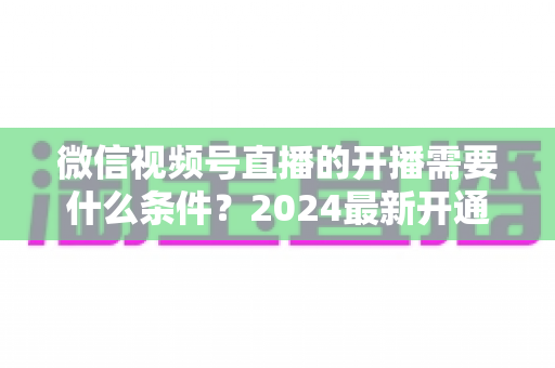 微信视频号直播的开播需要什么条件?2024最新开通规则、准备清单与避坑指南全解析 微信视频号直播的开播需要什么条件?2024最新开通规则、准备清单与避坑指南全解析