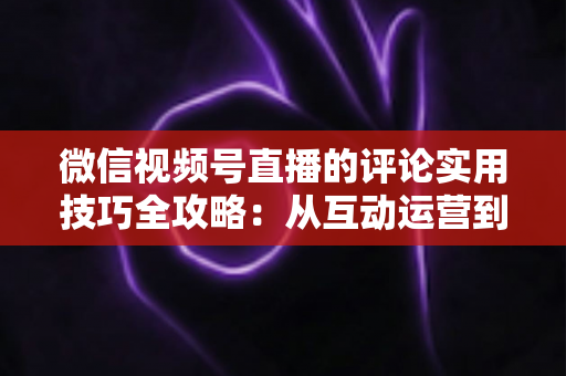 微信视频号直播的评论实用技巧全攻略:从互动运营到转化提升的一站式指南 微信视频号直播的评论实用技巧全攻略:从互动运营到转化提升的一站式指南
