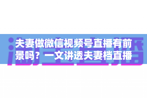 夫妻做微信视频号直播有前景吗？一文讲透夫妻档直播的机会、玩法与变现路径