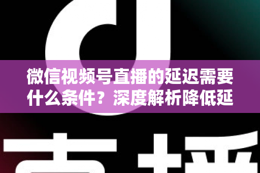 微信视频号直播的延迟需要什么条件？深度解析降低延迟的核心要求、影响因素与实用优化方案