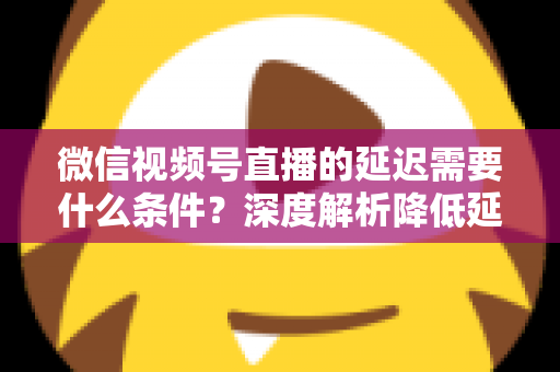 微信视频号直播的延迟需要什么条件？深度解析降低延迟的核心要求、影响因素与实用优化方案