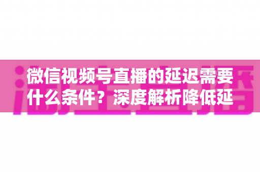 微信视频号直播的延迟需要什么条件？深度解析降低延迟的核心要求、影响因素与实用优化方案