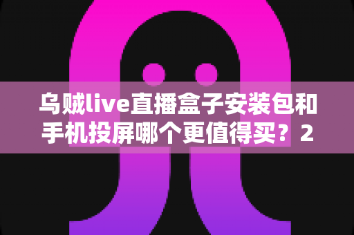 乌贼live直播盒子安装包和手机投屏哪个更值得买？2025年家庭大屏观影方案深度对比与避坑指南