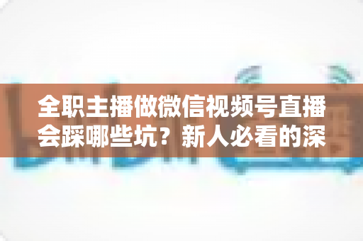 全职主播做微信视频号直播会踩哪些坑？新人必看的深度避坑指南