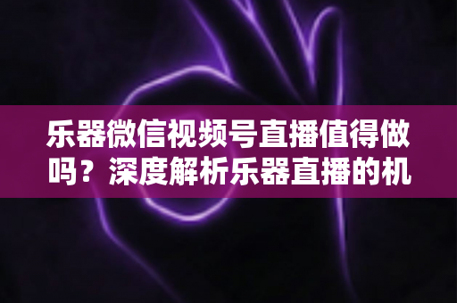 乐器微信视频号直播值得做吗？深度解析乐器直播的机遇、挑战与变现路径