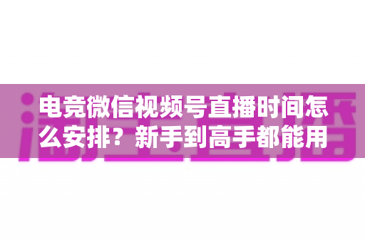 电竞微信视频号直播时间怎么安排？新手到高手都能用的直播时段规划全攻略