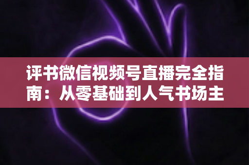 评书微信视频号直播完全指南:从零基础到人气书场主播的全流程实战手册 评书微信视频号直播完全指南:从零基础到人气书场主播的全流程实战手册