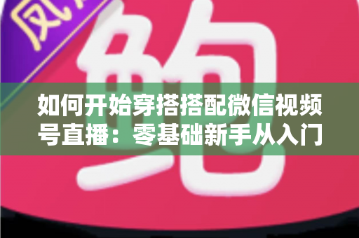 如何开始穿搭搭配微信视频号直播：零基础新手从入门到带货变现的完整实战指南