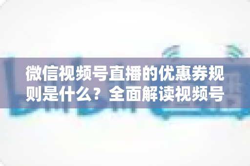 微信视频号直播的优惠券规则是什么?全面解读视频号直播优惠券玩法、使用细则与运营技巧 微信视频号直播的优惠券规则是什么?全面解读视频号直播优惠券玩法、使用细则与运营技巧