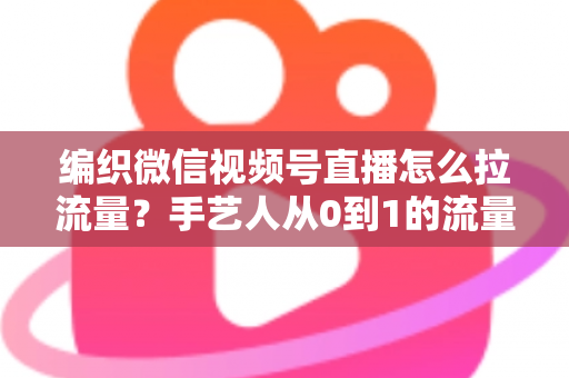 编织微信视频号直播怎么拉流量？手艺人从0到1的流量增长全攻略
