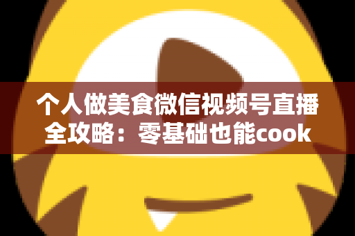 个人做美食微信视频号直播全攻略:零基础也能cook出人气与收益的实战指南 个人做美食微信视频号直播全攻略:零基础也能cook出人气与收益的实战指南