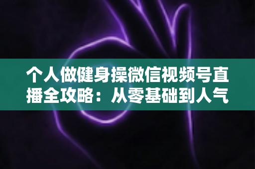 个人做健身操微信视频号直播全攻略:从零基础到人气健身主播的实战指南 个人做健身操微信视频号直播全攻略:从零基础到人气健身主播的实战指南