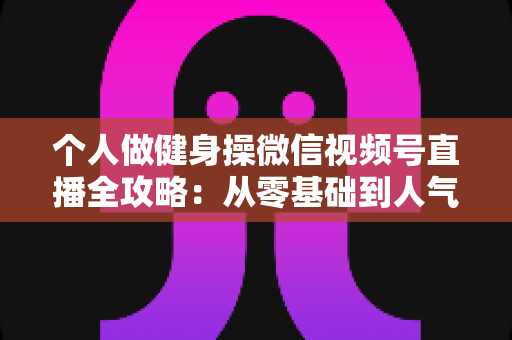 个人做健身操微信视频号直播全攻略:从零基础到人气健身主播的实战指南 个人做健身操微信视频号直播全攻略:从零基础到人气健身主播的实战指南