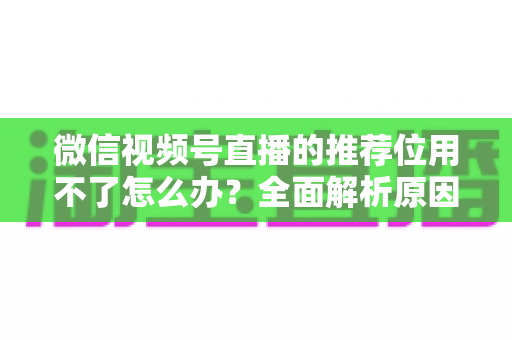 微信视频号直播的推荐位用不了怎么办?全面解析原因与实用解决方案 微信视频号直播的推荐位用不了怎么办?全面解析原因与实用解决方案