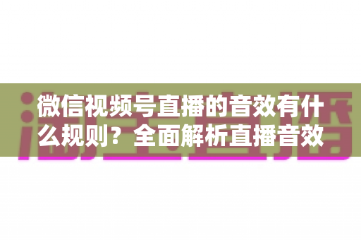 微信视频号直播的音效有什么规则?全面解析直播音效规范与合规操作指南 微信视频号直播的音效有什么规则?全面解析直播音效规范与合规操作指南