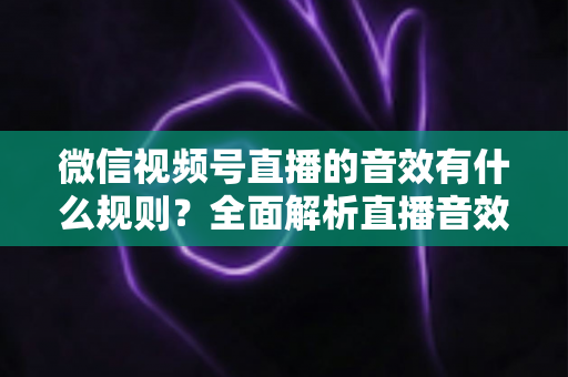 微信视频号直播的音效有什么规则?全面解析直播音效规范与合规操作指南 微信视频号直播的音效有什么规则?全面解析直播音效规范与合规操作指南