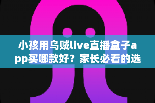 小孩用乌贼live直播盒子app买哪款好?家长必看的选购指南与避坑攻略 小孩用乌贼live直播盒子app买哪款好?家长必看的选购指南与避坑攻略