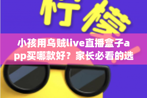 小孩用乌贼live直播盒子app买哪款好？家长必看的选购指南与避坑攻略